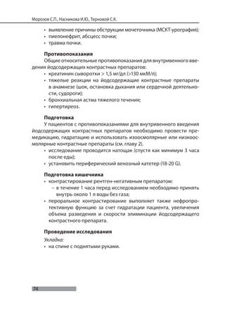 74
Морозов С.П., Насникова И.Ю., Терновой С.К.
• выявление причины обструкции мочеточника (МСКТ-урография);
• пиелонефрит, абсцесс почки;
• травма почки.
Противопоказания
Общие относительные противопоказания для внутривенного вве-
дения йодсодержащих контрастных препаратов:
• креатинин сыворотки > 1,5 мг/дл (>130 мкМ/л);
• тяжелые реакции на йодсодержащие контрастные препараты
в анамнезе (шок, остановка дыхания или сердечной деятельно-
сти, судороги);
• бронхиальная астма тяжелого течения;
• гипертиреоз.
Подготовка
У пациентов с противопоказаниями для внутривенного введения
йодсодержащих контрастных препаратов необходимо провести пре-
медикацию, гидратацию и использовать изоосмолярные или низкоос-
молярные контрастные препараты (см. главу 2).
• исследование проводится натощак (спустя как минимум 3 часа
после еды);
• установить периферический венозный катетер (18-20 G).
Подготовка кишечника
• контрастирование рентген-негативным препаратом:
– в течение 1 часа перед исследованием необходимо принять
внутрь около 1 л воды без газа;
• пероральное контрастирование выполняет также нефропро-
тективную функцию за счет гидратации пациента, увеличения
объема разведения и скорости элиминации йодсодержащего
контрастного препарата.
Проведение исследования
Укладка:
• на спине с поднятыми руками.
 