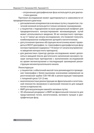 76
Морозов С.П., Насникова И.Ю., Терновой С.К.
– отсроченная урографическая фаза используется для диагно-
стики урином.
Протокол исследования может адаптироваться в зависимости от
предварительного диагноза:
• для выявления конкрементов в мочевых путях у пациентов с по-
чечной коликой используется только нативное сканирование;
• у пациентов с подозрением на вазо-уретральный конфликт для
предварительного контрастирования мочевыводящих путей
может использоваться введение 20 мл контрастного препара-
та за 5-7 минут до начала исследования, что позволит получить
комбинированное изображение артерий и мочеточников;
• для уточнения причины обструкции мочеточника может прово-
диться МСКТ-урография, т.е. томография в урографическую фазу
контрастирования (задержка 7-10 минут от начала внутривенно-
го введения контрастного препарата);
• для диагностики стриктур уретры исследование может допол-
няться микцией (после достаточного наполнения мочевого пу-
зыря контрастным препаратом) с выполнением исследования
во время мочеиспускания и последующей трехмерной рекон-
струкции мочеиспускательного канала.
Реконструкция:
• у пациентов с избыточной массой тела рекомендуется проведе-
ние томографии с более высокими значениями напряжения на
рентгеновской трубке (120-140 кВ) и реконструкция томограмм
с толщиной среза 1,0-1,5 мм;
• многоплоскостные реконструкции во фронтальной и сагитталь-
ной плоскостях (возможно в наклонной плоскости для каждой
почки в отдельности);
• МИП для визуализации камней в мочевых путях;
• 3D объемный рендеринг и МИП во фронтальной плоскости для
представления почек, мочеточников, мочевого пузыря в уро-
графическую фазу.
 
