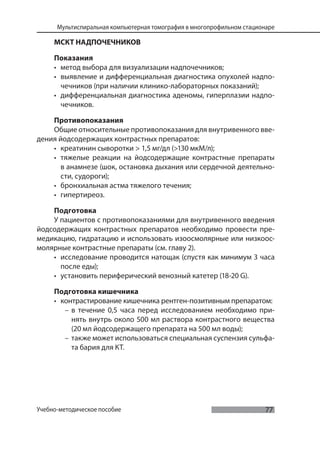 77
Мультиспиральная компьютерная томография в многопрофильном стационаре
Учебно-методическое пособие
МСКТ НАДПОЧЕЧНИКОВ
Показания
• метод выбора для визуализации надпочечников;
• выявление и дифференциальная диагностика опухолей надпо-
чечников (при наличии клинико-лабораторных показаний);
• дифференциальная диагностика аденомы, гиперплазии надпо-
чечников.
Противопоказания
Общие относительные противопоказания для внутривенного вве-
дения йодсодержащих контрастных препаратов:
• креатинин сыворотки > 1,5 мг/дл (>130 мкМ/л);
• тяжелые реакции на йодсодержащие контрастные препараты
в анамнезе (шок, остановка дыхания или сердечной деятельно-
сти, судороги);
• бронхиальная астма тяжелого течения;
• гипертиреоз.
Подготовка
У пациентов с противопоказаниями для внутривенного введения
йодсодержащих контрастных препаратов необходимо провести пре-
медикацию, гидратацию и использовать изоосмолярные или низкоос-
молярные контрастные препараты (см. главу 2).
• исследование проводится натощак (спустя как минимум 3 часа
после еды);
• установить периферический венозный катетер (18-20 G).
Подготовка кишечника
• контрастирование кишечника рентген-позитивным препаратом:
– в течение 0,5 часа перед исследованием необходимо при-
нять внутрь около 500 мл раствора контрастного вещества
(20 мл йодсодержащего препарата на 500 мл воды);
– также может использоваться специальная суспензия сульфа-
та бария для КТ.
 