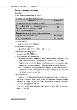 78
Морозов С.П., Насникова И.Ю., Терновой С.К.
Проведение исследования
Укладка:
• на спине с поднятыми руками.
Контрастирование внутривенное:
Показатель Значение
Объем контрастного препарата, мл 90-120
Объем физиологического раствора, мл
(для двухколбового инжектора)
50
Скорость введения, мл/с 4
Задержка начала томографии, секунды
Портально-венозная фаза 60-80 сек
Отсроченная фаза 10-15 минут
Фаза дыхания:
• задержка дыхания на вдохе.
Диапазон томографии:
• от диафрагмы до нижних полюсов почек.
Параметры томографии:
• коллимация 0,5-0,625 мм;
• многофазное исследование:
– нативное исследование (может выполняться при понижен-
ном напряжении на рентгеновской трубке – 40-50 мАс);
– портально-венозная фаза (наиболее информативная для
дифференциации очаговых образований надпочечников);
– отсроченная фаза (дифференциальная диагностика аденом
надпочечников проводится с учетом степени вымывания
контрастного препарата).
Реконструкция:
• у пациентов с избыточной массой тела рекомендуется проведе-
ние томографии с более высокими значениями напряжения на
рентгеновской трубке (120-140 кВ) и реконструкция томограмм
с толщиной среза 1,0-1,5 мм;
• многоплоскостные реконструкции во фронтальной и сагитталь-
ной плоскостях.
 
