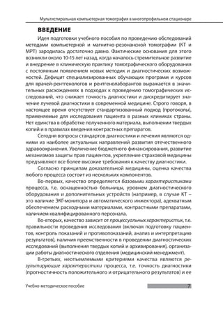 7
Мультиспиральная компьютерная томография в многопрофильном стационаре
Учебно-методическое пособие
ВВЕДЕНИЕ
Идея подготовки учебного пособия по проведению обследований
методами компьютерной и магнитно-резонансной томографии (КТ и
МРТ) зародилась достаточно давно. Фактические основания для этого
возникли около 10-15 лет назад, когда началось стремительное развитие
и внедрение в клиническую практику томографического оборудования
с постоянным появлением новых методик и диагностических возмож-
ностей. Дефицит специализированных обучающих программ и курсов
для врачей-рентгенологов и рентгенолаборантов выражается в значи-
тельных расхождениях в подходах к проведению томографических ис-
следований, что снижает точность диагностики и дискредитирует зна-
чение лучевой диагностики в современной медицине. Строго говоря, в
настоящее время отсутствует стандартизованный подход (протоколы),
применяемые для исследования пациента в разных клиниках страны.
Нет единства в обработке полученного материала, выполнении твердых
копий и в правилах введения контрастных препаратов.
Сегодня вопросы стандартов диагностики и лечения являются од-
ними из наиболее актуальных направлений развития отечественного
здравоохранения. Увеличение бюджетного финансирования, развитие
механизмов защиты прав пациентов, укрепление страховой медицины
предъявляют все более высокие требования к качеству диагностики.
Согласно принципам доказательной медицины, оценка качества
любого процесса состоит из нескольких компонентов.
Во-первых, качество определяется базовыми характеристиками
процесса, т.е. оснащенностью больницы, уровнем диагностического
оборудования и дополнительных устройств (например, в случае КТ –
это наличие ЭКГ-монитора и автоматического инжектора), адекватным
обеспечением расходными материалами, контрастными препаратами,
наличием квалифицированного персонала.
Во-вторых, качество зависит от процессуальныххарактеристик, т.е.
правильности проведения исследования (включая подготовку пациен-
тов, контроль показаний и противопоказаний, анализ и интерпретацию
результатов), наличия преемственности в проведении диагностических
исследований (выполнения твердых копий и архивирования), организа-
ции работы диагностического отделения (медицинский менеджмент).
В-третьих, неотъемлемыми критериями качества являются ре-
зультирующие характеристики процесса, т.е. точность диагностики
(прогностичность положительного и отрицательного результатов) и ее
 