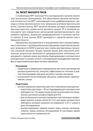 79
Мультиспиральная компьютерная томография в многопрофильном стационаре
Учебно-методическое пособие
10. МСКТ МАЛОГО ТАЗА
С появлением МРТ значение КТ в исследованиях органов малого
таза значительно уменьшилось. Это обусловлено высокой мягкоткан-
ной контрастностью МРТ, позволяющей четко дифференцировать гра-
ницы и стенки органов малого таза, зональную анатомию простаты или
матки. Соответственно, МРТ является базовым методом исследования
при раке простаты, шейки матки, мочевого пузыря. КТ в основном ис-
пользуется для определения регионарной распространенности опу-
холевого процесса, выявления лимфоаденопатии и изучения костно-
го скелета. В этих случаях МСКТ проводится с захватом малого таза и
брюшной полости.
Применение внутривенного и внутриполостного контрастирова-
ния в сочетании с трехмерными реконструкциями существенно расши-
ряет возможности МСКТ в диагностике гнойно-деструктивных процес-
сов, опухолей мочевого пузыря, прямой кишки. Для получения опти-
мальных результатов выполняется предварительное заполнение сиг-
мовидной и прямой кишки раствором йодсодержащего контрастного
препарата per os или per rectum с последующим проведением томогра-
фии в паренхиматозную фазу контрастирования.
Показания
• первичное стадирование (определение местной и регионарной
распространенности), контроль эффективности лечения и диа-
гностика рецидива при раке мочевого пузыря, яичников;
• осложнения после операций: абсцессы, инфильтраты, кровоиз-
лияния, свищи.
Подготовка
• контрастирование кишечника рентген-позитивным препаратом:
– подготовка раствора – 40 мл йодсодержащего контрастного
препарата на 1,0 л воды (также может использоваться специ-
альная суспензия сульфата бария для КТ);
– для оптимального контрастирования толстой кишки необхо-
димо принять внутрь около 0,5-1,0 л раствора контрастного
препарата вечером накануне исследования и 0,5 л утром в
день исследования;
– контрастирование прямой кишки через клизму непосред-
ственно перед началом исследования (в настоящее время
практически не применяется);
 
