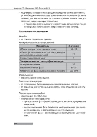 80
Морозов С.П., Насникова И.Ю., Терновой С.К.
• подготовка мочевого пузыря: для исследования мочевого пузы-
ря необходимо его хорошее естественное наполнение (оценка
стенок), для исследования остальных органов малого таза до-
статочно умеренного расправления:
– у пациентов с мочевым катетером пузырь заполняется после
перекрытия катетера или ретроградно через катетер.
Проведение исследования
Укладка:
• на спине с поднятыми руками.
Контрастирование внутривенное:
Показатель Значение
Объем контрастного препарата, мл 90-120
Объем физиологического раствора, мл (для
двухколбового инжектора)
50
Скорость введения, мл/с 4
Задержка начала томографии, секунды
Артериальная фаза 30
Паренхиматозная фаза 60-70
Отсроченная фаза (оценка мочевого пузыря) 600-900
Фаза дыхания:
• задержка дыхания на вдохе.
Диапазон томографии:
• от седалищных бугров до крыльев подвздошных костей;
• от седалищных бугров до диафрагмы (при стадировании опу-
холей).
Параметры томографии:
• коллимация 0,5-0,625 мм;
• многофазное исследование:
– артериальная фаза (необходима для оценки васкуляризации
опухолей);
– паренхиматозная фаза (наиболее информативная для опре-
деления границ и распространенности опухоли);
– отсроченная фаза – для проведения виртуальной цистоско-
пии.
 