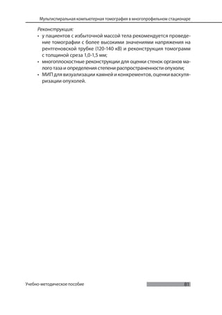 81
Мультиспиральная компьютерная томография в многопрофильном стационаре
Учебно-методическое пособие
Реконструкция:
• у пациентов с избыточной массой тела рекомендуется проведе-
ние томографии с более высокими значениями напряжения на
рентгеновской трубке (120-140 кВ) и реконструкция томограмм
с толщиной среза 1,0-1,5 мм;
• многоплоскостные реконструкции для оценки стенок органов ма-
лого таза и определения степени распространенности опухоли;
• МИП для визуализации камней и конкрементов, оценки васкуля-
ризации опухолей.
 