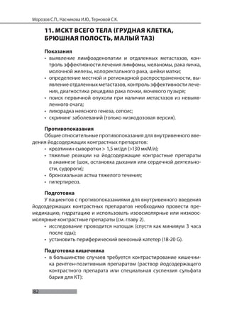 82
Морозов С.П., Насникова И.Ю., Терновой С.К.
11. МСКТ ВСЕГО ТЕЛА (ГРУДНАЯ КЛЕТКА,
БРЮШНАЯ ПОЛОСТЬ, МАЛЫЙ ТАЗ)
Показания
• выявление лимфоаденопатии и отдаленных метастазов, кон-
троль эффективности лечения лимфомы, меланомы, рака яичка,
молочной железы, колоректального рака, шейки матки;
• определение местной и регионарной распространенности, вы-
явление отдаленных метастазов, контроль эффективности лече-
ния, диагностика рецидива рака почки, мочевого пузыря;
• поиск первичной опухоли при наличии метастазов из невыяв-
ленного очага;
• лихорадка неясного генеза, сепсис;
• скрининг заболеваний (только низкодозовая версия).
Противопоказания
Общие относительные противопоказания для внутривенного вве-
дения йодсодержащих контрастных препаратов:
• креатинин сыворотки > 1,5 мг/дл (>130 мкМ/л);
• тяжелые реакции на йодсодержащие контрастные препараты
в анамнезе (шок, остановка дыхания или сердечной деятельно-
сти, судороги);
• бронхиальная астма тяжелого течения;
• гипертиреоз.
Подготовка
У пациентов с противопоказаниями для внутривенного введения
йодсодержащих контрастных препаратов необходимо провести пре-
медикацию, гидратацию и использовать изоосмолярные или низкоос-
молярные контрастные препараты (см. главу 2).
• исследование проводится натощак (спустя как минимум 3 часа
после еды);
• установить периферический венозный катетер (18-20 G).
Подготовка кишечника
• в большинстве случаев требуется контрастирование кишечни-
ка рентген-позитивным препаратом (раствор йодсодержащего
контрастного препарата или специальная суспензия сульфата
бария для КТ):
 