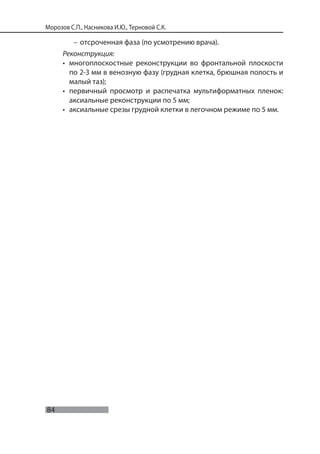 84
Морозов С.П., Насникова И.Ю., Терновой С.К.
– отсроченная фаза (по усмотрению врача).
Реконструкция:
• многоплоскостные реконструкции во фронтальной плоскости
по 2-3 мм в венозную фазу (грудная клетка, брюшная полость и
малый таз);
• первичный просмотр и распечатка мультиформатных пленок:
аксиальные реконструкции по 5 мм;
• аксиальные срезы грудной клетки в легочном режиме по 5 мм.
 