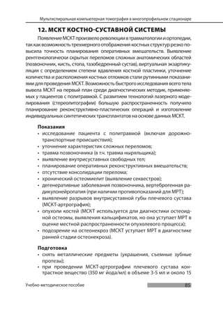 85
Мультиспиральная компьютерная томография в многопрофильном стационаре
Учебно-методическое пособие
12. МСКТ КОСТНО-СУСТАВНОЙ СИСТЕМЫ
ПоявлениеМСКТпроизвелореволюциивтравматологиииортопедии,
таккаквозможностьтрехмерногоотображениякостныхструктуррезкопо-
высила точность планирования оперативных вмешательств. Выявление
рентгенологически скрытых переломов сложных анатомических областей
(позвоночник, кисть, стопа, тазобедренный сустав), виртуальная экзартику-
ляция с определением степени вдавления костной пластинки, уточнение
количества и расположения костных отломков стали рутинными показани-
ямидляпроведенияМСКТ.Возможностьбыстрогоисследованиявсеготела
вывела МСКТ на первый план среди диагностических методик, применяе-
мых у пациентов с политравмой. С развитием технологий лазерного моде-
лирования (стереолитографии) большую распространенность получило
планирование реконструктивно-пластических операций и изготовление
индивидуальных синтетических трансплантатов на основе данных МСКТ.
Показания
• исследование пациента с политравмой (включая дорожно-
транспортные происшествия);
• уточнение характеристик сложных переломов;
• травма позвоночника (в т.ч. травма ныряльщика);
• выявление внутрисуставных свободных тел;
• планирование оперативных реконструктивных вмешательств;
• отсутствие консолидации перелома;
• хронический остеомиелит (выявление секвестров);
• дегенеративные заболевания позвоночника, вертеброгенная ра-
дикулонейропатия (при наличии противопоказаний для МРТ);
• выявление разрывов внутрисуставной губы плечевого сустава
(МСКТ-артрография);
• опухоли костей (МСКТ используется дли диагностики остеоид-
ной остеомы, выявления кальцификатов, но она уступает МРТ в
оценке местной распространенности опухолевого процесса);
• подозрение на остеонекроз (МСКТ уступает МРТ в диагностике
ранней стадии остеонекроза).
Подготовка
• снять металлические предметы (украшения, съемные зубные
протезы);
• при проведении МСКТ-артрографии плечевого сустава кон-
трастное вещество (350 мг йода/мл) в объеме 3-5 мл и около 15
 
