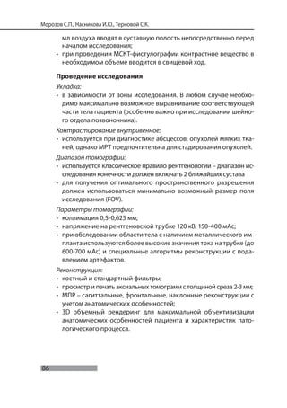 86
Морозов С.П., Насникова И.Ю., Терновой С.К.
мл воздуха вводят в суставную полость непосредственно перед
началом исследования;
• при проведении МСКТ-фистулографии контрастное вещество в
необходимом объеме вводится в свищевой ход.
Проведение исследования
Укладка:
• в зависимости от зоны исследования. В любом случае необхо-
димо максимально возможное выравнивание соответствующей
части тела пациента (особенно важно при исследовании шейно-
го отдела позвоночника).
Контрастирование внутривенное:
• используется при диагностике абсцессов, опухолей мягких тка-
ней, однако МРТ предпочтительна для стадирования опухолей.
Диапазон томографии:
• используется классическое правило рентгенологии – диапазон ис-
следования конечности должен включать 2 ближайших сустава
• для получения оптимального пространственного разрешения
должен использоваться минимально возможный размер поля
исследования (FOV).
Параметры томографии:
• коллимация 0,5-0,625 мм;
• напряжение на рентгеновской трубке 120 кВ, 150-400 мАс;
• при обследовании области тела с наличием металлического им-
планта используются более высокие значения тока на трубке (до
600-700 мАс) и специальные алгоритмы реконструкции с пода-
влением артефактов.
Реконструкция:
• костный и стандартный фильтры;
• просмотр и печать аксиальных томограмм с толщиной среза 2-3 мм;
• МПР – сагиттальные, фронтальные, наклонные реконструкции с
учетом анатомических особенностей;
• 3D объемный рендеринг для максимальной объективизации
анатомических особенностей пациента и характеристик пато-
логического процесса.
 