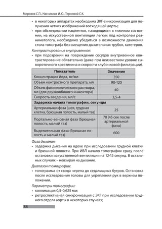 88
Морозов С.П., Насникова И.Ю., Терновой С.К.
• в некоторых аппаратах необходима ЭКГ-синхронизация для по-
лучения четких изображений восходящей аорты;
• при обследовании пациентов, находящихся в тяжелом состоя-
нии, на искусственной вентиляции легких под контролем реа-
ниматолога, необходимо убедиться в возможности движения
стола томографа без смещения дыхательных трубок, катетеров.
Контрастирование внутривенное:
• при подозрении на повреждение сосудов внутривенное кон-
трастирование обязательно (даже при неизвестном уровне сы-
вороточного креатинина и скорости клубочковой фильтрации).
Показатель Значение
Концентрация йода, мг/мл 350
Объем контрастного препарата, мл 90-120
Объем физиологического раствора,
мл (для двухколбового инжектора)
40
Скорость введения, мл/с 3,5-4
Задержка начала томографии, секунды
Артериальная фаза (шея, грудная
клетка, брюшная полость, малый таз)
25
Портально-венозная фаза (брюшная
полость, малый таз)
70 (45 сек после
артериальной
фазы)
Выделительная фаза (брюшная по-
лость и малый таз)
600
Фаза дыхания:
• задержка дыхания на вдохе при исследовании грудной клетки
и брюшной полости. При ИВЛ начало томографии сразу после
остановки искусственной вентиляции на 12-15 секунд. В осталь-
ных случаях – невзирая на дыхание.
Диапазон томографии:
• топограмма от свода черепа до седалищных бугров. Остановка
после исследования головы для укрепления рук в верхнем по-
ложении.
Параметры томографии:
• коллимация 0,5-0,625 мм;
• ретроспективная синхронизация с ЭКГ при исследовании груд-
ного отдела аорты в некоторых случаях;
 