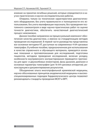 8
Морозов С.П., Насникова И.Ю., Терновой С.К.
влияние на принятие лечебных решений, которые определяются в на-
учно-практических и научно-исследовательских работах.
Опираясь только на технические характеристики диагностичес-
кого оборудования, без учета правильности и полноценности его ис-
пользования, без учета квалификации персонала, без проведения пос-
тоянного самоконтроля в виде научно-практических работ по оценке
точности диагностики, обеспечить качественный диагностический
процесс невозможно.
Данное пособие направлено на процессуальный компонент обес-
печения качества диагностики, а именно на стандартизацию методик
проведения исследований. В первой части руководства представлены
все основные методики КТ, доступные на современных 4-64-срезовых
томографах. В учебном пособии, предназначенном для использования
в качестве справочного и обучающего материала, приводятся основ-
ные показания и противопоказания для исследований, подготовка
пациентов, методики проведения исследований, включая укладку,
особенности внутривенного контрастирования (приводятся протоко-
лы для одно- и двухколбовых инжекторов), фазы дыхания, диапазон и
основные параметры томографии (для 16-64-срезовых аппаратов), ре-
конструкцию и документирование результатов.
Объединение опыта многопрофильной кремлевской медицины,
научно-обоснованных принципов академической медицины и высоко-
специализированных подходов Кардиологического центра позволяет
рекомендовать стандарты проведения МСКТ и МРТ.
 