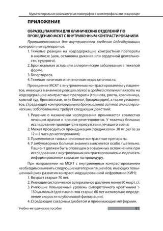 91
Мультиспиральная компьютерная томография в многопрофильном стационаре
Учебно-методическое пособие
ПРИЛОЖЕНИЕ
ОБРАЗЕЦ ПАМЯТКИ ДЛЯ КЛИНИЧЕСКИХ ОТДЕЛЕНИЙ ПО
ПРОВЕДЕНИЮ МСКТ С ВНУТРИВЕННЫМ КОНТРАСТИРОВАНИЕМ
Противопоказания для внутривенного введения йодсодержащих
контрастных препаратов:
1. Тяжелые реакции на йодсодержащие контрастные препараты
в анамнезе (шок, остановка дыхания или сердечной деятельно-
сти, судороги).
2.Бронхиальная астма или аллергические заболевания в тяжелой
форме.
3.Гипертиреоз.
4.Тяжелая почечная и печеночная недостаточность.
Проведение МСКТ с внутривенным контрастированием у пациен-
тов, имеющих в анамнезе реакции легкой и средней степени тяжести на
йодсодержащие контрастные препараты (тошнота, рвота, крапивница,
кожный зуд, бронхоспазм, отек Квинке, брадикардия), а также у пациен-
тов, страдающих контролируемыми бронхиальной астмой или аллерги-
ческими заболеваниями, требует следующих действий:
1. Решение о назначении исследования принимается совместно
лечащим врачом и врачом-рентгенологом. У тяжелых больных
исследование проводится в присутствии лечащего врача;
2.Может проводиться премедикация (преднизолон 30 мг per os за
12 и 2 часа до исследования);
3.Применяются только неионные контрастные препараты.
4.У амбулаторных больных анамнез выясняется особо тшательно.
Пациент должен быть оповещен о возможных осложнениях при
исследовании с внутривенным контрастированием и подписать
информированное согласие на процедуру.
При направлении на МСКТ с внутривенным контрастированием
необходимо выявить следующие категории пациентов, имеющих повы-
шенный риск развития контраст-индуцированной нефропатии (КИН):
1. Возраст старше 70 лет.
2. Имеющиесистолическоеартериальноедавлениеменее80ммрт.ст.
3.Имеющие повышенный уровень сывороточного креатинина >
130 мкмоль/л (для пациентов старше 60 лет желательно опреде-
ление скорости клубочковой фильтрации).
4.Страдающие сахарным диабетом и принимающие метформин.
 