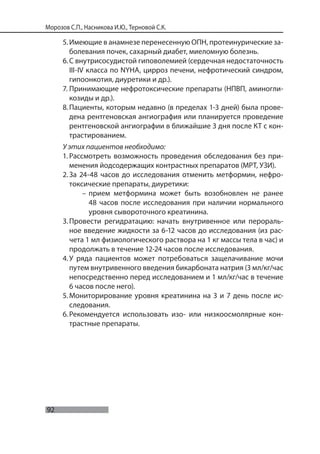 92
Морозов С.П., Насникова И.Ю., Терновой С.К.
5.Имеющие в анамнезе перенесенную ОПН, протеинурические за-
болевания почек, сахарный диабет, миеломную болезнь.
6.С внутрисосудистой гиповолемией (сердечная недостаточность
III-IV класса по NYHA, цирроз печени, нефротический синдром,
гипоонкотия, диуретики и др.).
7. Принимающие нефротоксические препараты (НПВП, аминогли-
козиды и др.).
8.Пациенты, которым недавно (в пределах 1-3 дней) была прове-
дена рентгеновская ангиография или планируется проведение
рентгеновской ангиографии в ближайшие 3 дня после КТ с кон-
трастированием.
У этих пациентов необходимо:
1. Рассмотреть возможность проведения обследования без при-
менения йодсодержащих контрастных препаратов (МРТ, УЗИ).
2.За 24-48 часов до исследования отменить метформин, нефро-
токсические препараты, диуретики:
– прием метформина может быть возобновлен не ранее
48 часов после исследования при наличии нормального
уровня сывороточного креатинина.
3.Провести регидратацию: начать внутривенное или перораль-
ное введение жидкости за 6-12 часов до исследования (из рас-
чета 1 мл физиологического раствора на 1 кг массы тела в час) и
продолжать в течение 12-24 часов после исследования.
4.У ряда пациентов может потребоваться защелачивание мочи
путем внутривенного введения бикарбоната натрия (3 мл/кг/час
непосредственно перед исследованием и 1 мл/кг/час в течение
6 часов после него).
5.Мониторирование уровня креатинина на 3 и 7 день после ис-
следования.
6.Рекомендуется использовать изо- или низкоосмолярные кон-
трастные препараты.
 