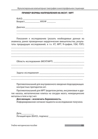 93
Мультиспиральная компьютерная томография в многопрофильном стационаре
Учебно-методическое пособие
ПРИМЕР ФОРМЫ НАПРАВЛЕНИЯ НА МСКТ / МРТ
Ф.И.О. _____________________________________
Возраст____________ И/б № _______
Диагноз _____________________________________________
____________________________________________________
____________________________________________________
Показания к исследованию (указать необходимые данные из
анамнеза, ранее проведенные хирургические вмешательства, резуль-
таты предыдущих исследований, в т.ч. КТ, МРТ, R-графия, УЗИ, ПЭТ):
________________________________________________________
________________________________________________________
________________________________________________________
_________________________________________________________
Область исследования (МСКТ/МРТ) ________________________
________________________________________________________
________________________________________________________
Задача исследования ___________________________________
________________________________________________________
________________________________________________________
Противопоказаний для внутривенного введения йодсодержащих
контрастных препаратов нет.
Противопоказаний для МРТ (водители ритма, инсулиновые и дру-
гие насосы, металлические клипсы на сосудах мозга, немедицинские
металлы в теле и пр.) нет.
Для женщин – исключить беременность.
Информированное согласие пациента на исследование получено.
Дата__________
Лечащий врач (Ф.И.О., подпись) ___________________________
 