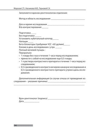 94
Морозов С.П., Насникова И.Ю., Терновой С.К.
Заполняется врачом-рентгенологом отделения:
Метод и область исследования ___________________________
Дата и время исследования _____________________________
В/в контрастирование _____
Подготовка ____
Без подготовки _____
Установить кубитальный катетер_____
Натощак ____
Бета-блокаторы (требуемая ЧСС <65 уд/мин)_____
Клизма в день исследования с утра _____
Полный мочевой пузырь :
Перорально
• 1 л воды без газа в течение 1 часа перед исследованием;
• принести с собой на исследование еще 0,5 л воды;
• 1 л раствора контрастного препарата в течение 1 часа перед ис-
следованием;
• 0,5 л разведенного контраста вечером накануне исследования и
0,5 л разведенного контрастного препарата утром в день иссле-
дования.
Дополнительная информация (в случае отказа от проведения ис-
следования – указание причины) ______________________________
________________________________________________________
Врач-рентгенолог (подпись) _________________________
Дата ____________
 