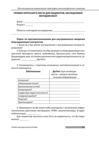 95
Мультиспиральная компьютерная томография в многопрофильном стационаре
Учебно-методическое пособие
ПРИМЕР ОПРОСНОГО ЛИСТА ДЛЯ ПАЦИЕНТОВ, ОБСЛЕДУЕМЫХ
МЕТОДОМ МСКТ
Ф.И.О. _______________________________________________
Возраст ______
Область и методика исследования _________________________
________________________________________________________
Опрос по противопоказаниям для внутривенного введения
йодсодержащих контрастов
1. Были ли у Вас ранее исследования с внутривенным контрасти-
рованием?
2. Если да, то отмечались ли у Вас реакции на йодсодержащие кон-
трастные препараты (рвота, крапивница, бронхоспазм, отек Квинке,
брадикардия, шок, остановка дыхания или сердечной деятельности, су-
дороги)? ____________ (Да/Нет)
3. Ознакомьтесь с перечнем возможных противопоказаний и от-
метьте имеющиеся:
Заболевания Да/Нет (при необходи-
мости – введите дополни-
тельную информацию)
Аллергия?
Заболевания почек?
Бронхиальная астма?
Гипертиреоз?
Сердечная недостаточность?
Сахарный диабет?
Подагра?
Протеинурия?
4. Принимаете ли Вы какие-либо препараты с возможным нефро-
токсическим действием (метформин, НПВП, аминогликозиды, β-адре-
ноблокаторы) ___________
Для пациентов женского пола: Есть ли вероятность, что Вы бере-
менны? _______
 