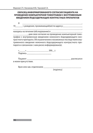 96
Морозов С.П., Насникова И.Ю., Терновой С.К.
ОБРАЗЕЦ ИНФОРМИРОВАННОГО СОГЛАСИЯ ПАЦИЕНТА НА
ПРОВЕДЕНИЕ КОМПЬЮТЕРНОЙ ТОМОГРАФИИ С ВНУТРИВЕННЫМ
ВВЕДЕНИЕМ ЙОДСОДЕРЖАЩИХ КОНТРАСТНЫХ ПРЕПАРАТОВ
Я _________________________________________________,
19______ г. рождения, проживающий(ая) по адресу:________________
_______________________________________________________,
находясь на лечении (обследовании) в __________________________
____________, даю свое согласие на проведение компьютерной томо-
графии с внутривенным введением неионного йодсодержащего кон-
трастного препарата. Об ограничениях и возможных последствиях вну-
тривенного введения неионного йодсодержащего контрастного пре-
парата и связанном с ним риске информирован(а).
«_____» __________________ 200__г.
Подпись ____________________
Пациент ____________________________________ расписался
в моем присутствии.
Врач или зав. отделением _______________________________
(подпись)
 