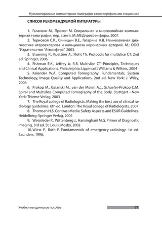 97
Мультиспиральная компьютерная томография в многопрофильном стационаре
Учебно-методическое пособие
СПИСОК РЕКОМЕНДУЕМОЙ ЛИТЕРАТУРЫ
1. Галански М., Прокоп М. Спиральная и многослойная компью-
терная томография, пер. с англ. М.:МЕДпресс-информ, 2007.
2. Терновой С.К., Синицын В.Е., Гагарина Н.В. Неинвазивная диа-
гностика атеросклероза и кальциноза коронарных артерий. М.: ООО
“Издательство “Атмосфера”, 2003.
3. Bruening R., Kuettner A., Floht Th. Protocols for multislice CT. 2nd
ed. Springer, 2006.
4. Fishman E.K., Jeffrey Jr. R.B. Multislice CT: Principles, Techniques
and Clinical Applications. Philadelphia: Lippincott Williams & Wilkins, 2004
5. Kalender W.A. Computed Tomography: Fundamentals, System
Technology, Image Quality and Applications, 2nd ed. New York: J. Wiley,
2006
6. Prokop M., Galanski M., van der Molen A.J., Schaefer-Prokop C.M.
Spiral and Multislice Computed Tomography of the Body. Stuttgart - New
York: Thieme Verlag, 2003
7. The Royal college of Radiologists. Making the best use of clinical ra-
diology guidelines. 6th ed. London: The Royal college of Radiologists, 2007
8. Thomsen H.S. Contrast Media: Safety Aspects and ESUR Guidelines.
Heidelberg: Springer Verlag, 2005
9. Weissleder R., Wittenberg J., Harisinghani M.G. Primer of Diagnostic
Imaging, 3rd ed. St. Louis: Mosby, 2002
10. Wiest P., Roth P. Fundamentals of emergency radiology. 1st ed.
Saunders, 1996.
 