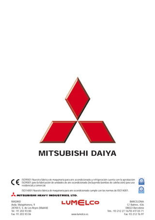 MITSUBISHI DAIYA


         ISO9001 Nuestra fábrica de maquinaria para aire acondicionado y refrigeración cuenta con la aprobación
         ISO9001 para la fabricación de unidades de aire acondicionado (incluyendo bombas de calefacción) para uso
         residencial y comercial.
         ISO14001 Nuestra fábrica de maquinaria para aire acondicionado cumple con las normas de ISO14001.



MADRID                                                                                                       BARCELONA
Avda. Matapiñonera, 9                                                                                      C/ Balmes, 436
28700 S. S. de Los Reyes (Madrid)                                                                        08022 Barcelona
Tel.: 91 203 93 00                                                                      Tels.: 93 212 27 16/93 417 03 71
Fax: 91 203 93 06                                      www.lumelco.es                                   Fax: 93 212 76 97
 