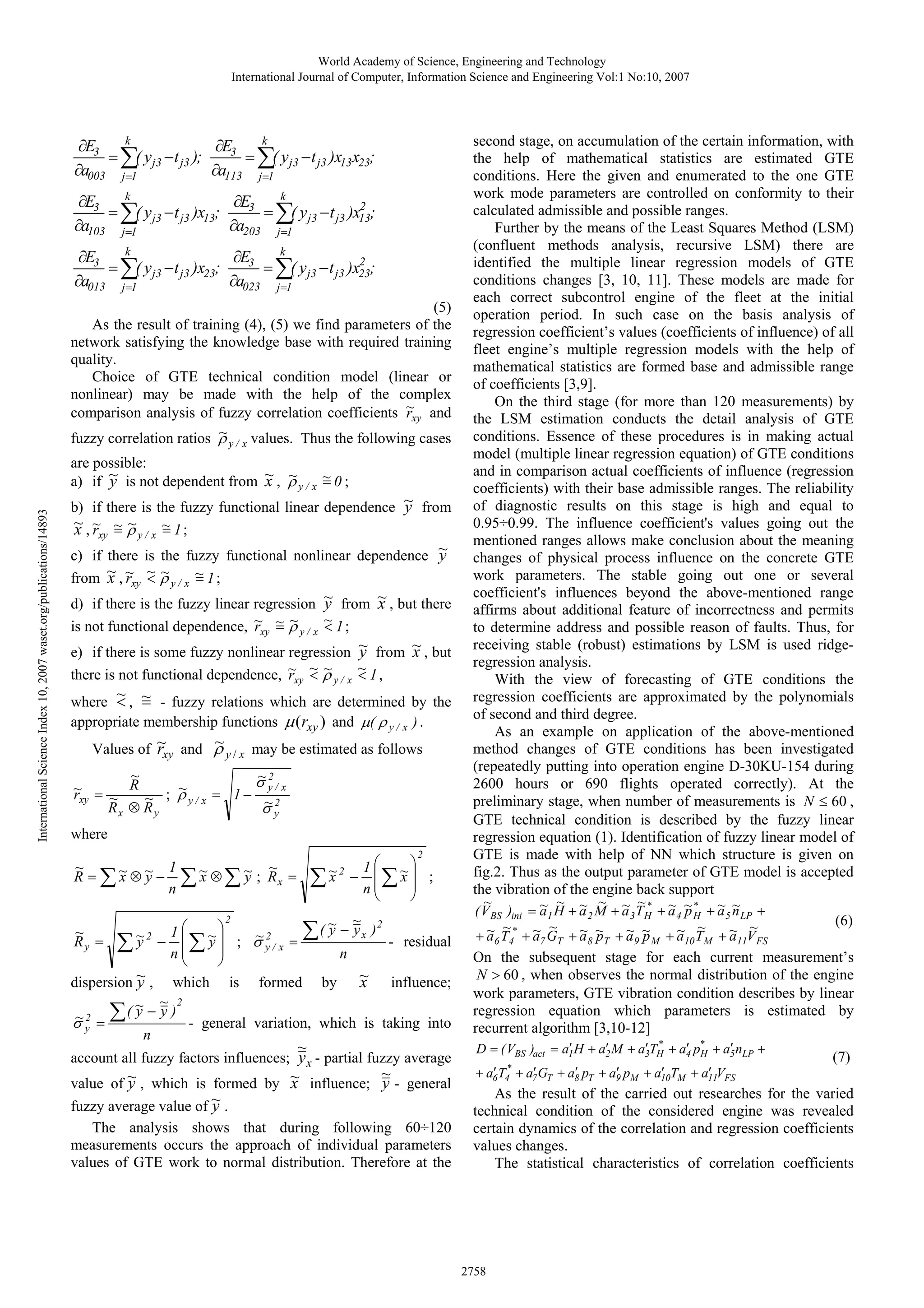 World Academy of Science, Engineering and Technology
International Journal of Computer, Information Science and Engineering Vol:1 No:10, 2007

k
k
∂Е3
∂Е3
= ∑( у j3 − t j3 );
= ∑( у j3 − t j3 )x13х23;
∂а003 j=1
∂а113 j=1
k
k
∂Е3
∂Е3
2
= ∑( у j3 − t j3 )x13;
= ∑( у j3 − t j3 )x13;
∂а203 j=1
∂а103 j=1

k
k
∂Е3
∂Е3
2
= ∑( у j3 − t j3 )x23;
= ∑( у j3 − t j3 )x23;
∂а023 j=1
∂а013 j=1

(5)
As the result of training (4), (5) we find parameters of the
network satisfying the knowledge base with required training
quality.
Choice of GTE technical condition model (linear or
nonlinear) may be made with the help of the complex
comparison analysis of fuzzy correlation coefficients ~xy and
r
~
fuzzy correlation ratios ρ
values. Thus the following cases
y/ x

International Science Index 10, 2007 waset.org/publications/14893

are possible:
a) if ~ is not dependent from ~ , ρ y / x ~ 0 ;
y
x ~
=

b) if there is the fuzzy functional linear dependence ~ from
y
~,~ ~ ρ
~
~ 1;
x rxy = y / x =

c) if there is the fuzzy functional nonlinear dependence ~
y
from ~ , ~xy ~ ρ y / x ~ 1 ;
x r <~
=
d) if there is the fuzzy linear regression
is not functional dependence, ~xy ~ ρ y / x
r =~

~ from ~ , but there
y
x
~ 1;
<

e) if there is some fuzzy nonlinear regression
there is not functional dependence, ~xy ~ ρ y / x
r <~

~ from ~ , but
y
x

~ 1,
<

< =
where ~ , ~ - fuzzy relations which are determined by the
appropriate membership functions µ (rxy ) and µ( ρ y / x ) .
~
Values of ~ and ρ y / x may be estimated as follows
rxy
~
~2
σ y/ x
R
~
~ =
; ρy/ x = 1−
rxy ~
~
~2
Rx ⊗ R y
σy

where
2

⎞
1⎛
x
x
∑ ~2 − n ⎜∑ ~⎟ ;
⎜
⎟
⎝
⎠

1
~
~
x
y
R = ∑ ~ ⊗ ~ − ∑ ~ ⊗ ∑ ~ ; Rx =
x y
n
2

⎞
1⎛
y
y
∑ ~2 − n ⎜∑ ~⎟ ;
⎜
⎟
⎝
⎠
dispersion ~ , which is
y
~ ~ 2
~ 2 = ∑ ( y − y ) - general
σy
n
~
Ry =

~
σ2

y/ x

~

y
∑ ( ~ − y x )2 =
n

formed

by

~
x

residual

influence;

variation, which is taking into

~

account all fuzzy factors influences; y x - partial fuzzy average
~
value of ~ , which is formed by ~ influence; y - general
y
x

y
fuzzy average value of ~ .
The analysis shows that during following 60÷120
measurements occurs the approach of individual parameters
values of GTE work to normal distribution. Therefore at the

second stage, on accumulation of the certain information, with
the help of mathematical statistics are estimated GTE
conditions. Here the given and enumerated to the one GTE
work mode parameters are controlled on conformity to their
calculated admissible and possible ranges.
Further by the means of the Least Squares Method (LSM)
(confluent methods analysis, recursive LSM) there are
identified the multiple linear regression models of GTE
conditions changes [3, 10, 11]. These models are made for
each correct subcontrol engine of the fleet at the initial
operation period. In such case on the basis analysis of
regression coefficient’s values (coefficients of influence) of all
fleet engine’s multiple regression models with the help of
mathematical statistics are formed base and admissible range
of coefficients [3,9].
On the third stage (for more than 120 measurements) by
the LSM estimation conducts the detail analysis of GTE
conditions. Essence of these procedures is in making actual
model (multiple linear regression equation) of GTE conditions
and in comparison actual coefficients of influence (regression
coefficients) with their base admissible ranges. The reliability
of diagnostic results on this stage is high and equal to
0.95÷0.99. The influence coefficient's values going out the
mentioned ranges allows make conclusion about the meaning
changes of physical process influence on the concrete GTE
work parameters. The stable going out one or several
coefficient's influences beyond the above-mentioned range
affirms about additional feature of incorrectness and permits
to determine address and possible reason of faults. Thus, for
receiving stable (robust) estimations by LSM is used ridgeregression analysis.
With the view of forecasting of GTE conditions the
regression coefficients are approximated by the polynomials
of second and third degree.
As an example on application of the above-mentioned
method changes of GTE conditions has been investigated
(repeatedly putting into operation engine D-30KU-154 during
2600 hours or 690 flights operated correctly). At the
preliminary stage, when number of measurements is N ≤ 60 ,
GTE technical condition is described by the fuzzy linear
regression equation (1). Identification of fuzzy linear model of
GTE is made with help of NN which structure is given on
fig.2. Thus as the output parameter of GTE model is accepted
the vibration of the engine back support
~
~ ~ ~ ~ ~ ~* ~ p
~ ~
( V BS )ini = a 1 H + a 2 M + a 3 T Н + a 4 ~ * + a 5 n LP +
Н
(6)
~* ~ ~
~
~
~ p
~ p
~
~ ~
+a T +a G +a ~ +a ~ +a T +a V
6 4

7

T

8

Т

9

M

10 М

11 FS

On the subsequent stage for each current measurement’s
N > 60 , when observes the normal distribution of the engine
work parameters, GTE vibration condition describes by linear
regression equation which parameters is estimated by
recurrent algorithm [3,10-12]
′
′
′ *
′ Н
′
D = ( VBS )act = a1 H + a2 M + a3TН + a4 p* + a5 nLP +
′ *
′
′
′
′
′
+ a6T4 + a7 GT + a8 pТ + a9 pM + a10TМ + a11VFS

(7)

As the result of the carried out researches for the varied
technical condition of the considered engine was revealed
certain dynamics of the correlation and regression coefficients
values changes.
The statistical characteristics of correlation coefficients

2758

 
