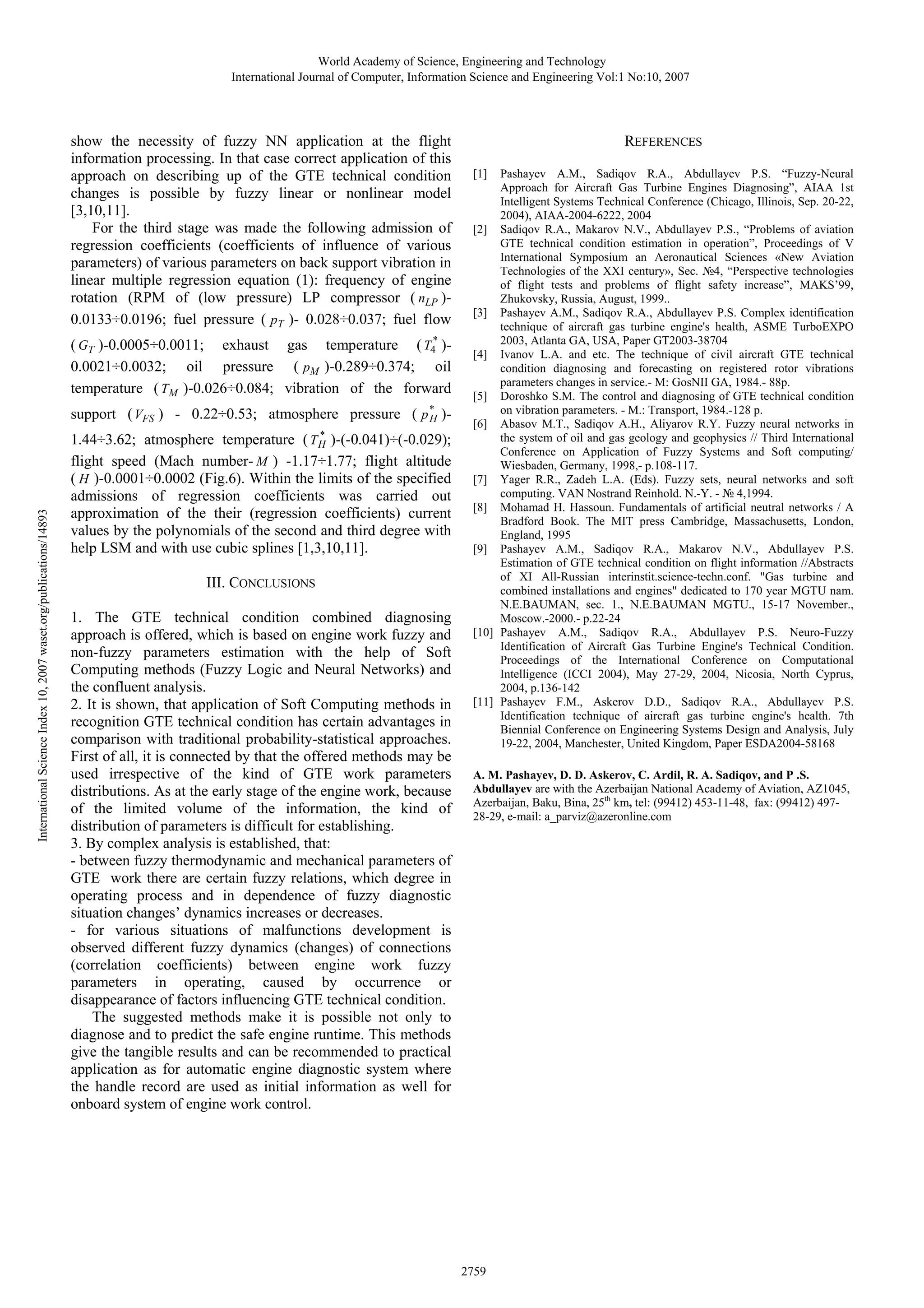 World Academy of Science, Engineering and Technology
International Journal of Computer, Information Science and Engineering Vol:1 No:10, 2007

show the necessity of fuzzy NN application at the flight
information processing. In that case correct application of this
approach on describing up of the GTE technical condition
changes is possible by fuzzy linear or nonlinear model
[3,10,11].
For the third stage was made the following admission of
regression coefficients (coefficients of influence of various
parameters) of various parameters on back support vibration in
linear multiple regression equation (1): frequency of engine
rotation (RPM of (low pressure) LP compressor ( nLP )0.0133÷0.0196; fuel pressure ( pT )- 0.028÷0.037; fuel flow
( GT )-0.0005÷0.0011; exhaust gas temperature ( T4* )0.0021÷0.0032; oil pressure ( pM )-0.289÷0.374; oil
temperature ( TM )-0.026÷0.084; vibration of the forward

International Science Index 10, 2007 waset.org/publications/14893

support ( VFS ) - 0.22÷0.53; atmosphere pressure ( p * )H
*
1.44÷3.62; atmosphere temperature ( T H )-(-0.041)÷(-0.029);
flight speed (Mach number- M ) -1.17÷1.77; flight altitude
( H )-0.0001÷0.0002 (Fig.6). Within the limits of the specified
admissions of regression coefficients was carried out
approximation of the their (regression coefficients) current
values by the polynomials of the second and third degree with
help LSM and with use cubic splines [1,3,10,11].

III. CONCLUSIONS
1. The GTE technical condition combined diagnosing
approach is offered, which is based on engine work fuzzy and
non-fuzzy parameters estimation with the help of Soft
Computing methods (Fuzzy Logic and Neural Networks) and
the confluent analysis.
2. It is shown, that application of Soft Computing methods in
recognition GTE technical condition has certain advantages in
comparison with traditional probability-statistical approaches.
First of all, it is connected by that the offered methods may be
used irrespective of the kind of GTE work parameters
distributions. As at the early stage of the engine work, because
of the limited volume of the information, the kind of
distribution of parameters is difficult for establishing.
3. By complex analysis is established, that:
- between fuzzy thermodynamic and mechanical parameters of
GTE work there are certain fuzzy relations, which degree in
operating process and in dependence of fuzzy diagnostic
situation changes’ dynamics increases or decreases.
- for various situations of malfunctions development is
observed different fuzzy dynamics (changes) of connections
(correlation coefficients) between engine work fuzzy
parameters in operating, caused by occurrence or
disappearance of factors influencing GTE technical condition.
The suggested methods make it is possible not only to
diagnose and to predict the safe engine runtime. This methods
give the tangible results and can be recommended to practical
application as for automatic engine diagnostic system where
the handle record are used as initial information as well for
onboard system of engine work control.

REFERENCES
[1]

Pashayev A.M., Sadiqov R.A., Abdullayev P.S. “Fuzzy-Neural
Approach for Aircraft Gas Turbine Engines Diagnosing”, AIAA 1st
Intelligent Systems Technical Conference (Chicago, Illinois, Sep. 20-22,
2004), AIAA-2004-6222, 2004
[2] Sadiqov R.A., Makarov N.V., Abdullayev P.S., “Problems of aviation
GTE technical condition estimation in operation”, Proceedings of V
International Symposium an Aeronautical Sciences «New Aviation
Technologies of the XXI century», Sec. №4, “Perspective technologies
of flight tests and problems of flight safety increase”, MAKS’99,
Zhukovsky, Russia, August, 1999..
[3] Pashayev A.M., Sadiqov R.A., Abdullayev P.S. Complex identification
technique of aircraft gas turbine engine's health, ASME TurboEXPO
2003, Atlanta GA, USA, Paper GT2003-38704
[4] Ivanov L.A. and etc. The technique of civil aircraft GTE technical
condition diagnosing and forecasting on registered rotor vibrations
parameters changes in service.- M: GosNII GA, 1984.- 88p.
[5] Doroshko S.M. The control and diagnosing of GTE technical condition
on vibration parameters. - M.: Transport, 1984.-128 p.
[6] Abasov M.T., Sadiqov A.H., Aliyarov R.Y. Fuzzy neural networks in
the system of oil and gas geology and geophysics // Third International
Conference on Application of Fuzzy Systems and Soft computing/
Wiesbaden, Germany, 1998,- p.108-117.
[7] Yager R.R., Zadeh L.A. (Eds). Fuzzy sets, neural networks and soft
computing. VAN Nostrand Reinhold. N.-Y. - № 4,1994.
[8] Mohamad H. Hassoun. Fundamentals of artificial neutral networks / A
Bradford Book. The MIT press Cambridge, Massachusetts, London,
England, 1995
[9] Pashayev A.M., Sadiqov R.A., Makarov N.V., Abdullayev P.S.
Estimation of GTE technical condition on flight information //Abstracts
of XI All-Russian interinstit.science-techn.conf. "Gas turbine and
combined installations and engines" dedicated to 170 year MGTU nam.
N.E.BAUMAN, sec. 1., N.E.BAUMAN MGTU., 15-17 November.,
Moscow.-2000.- p.22-24
[10] Pashayev A.M., Sadiqov R.A., Abdullayev P.S. Neuro-Fuzzy
Identification of Aircraft Gas Turbine Engine's Technical Condition.
Proceedings of the International Conference on Computational
Intelligence (ICCI 2004), May 27-29, 2004, Nicosia, North Cyprus,
2004, p.136-142
[11] Pashayev F.M., Askerov D.D., Sadiqov R.A., Abdullayev P.S.
Identification technique of aircraft gas turbine engine's health. 7th
Biennial Conference on Engineering Systems Design and Analysis, July
19-22, 2004, Manchester, United Kingdom, Paper ESDA2004-58168

A. M. Pashayev, D. D. Askerov, C. Ardil, R. A. Sadiqov, and P .S.
Abdullayev are with the Azerbaijan National Academy of Aviation, AZ1045,
Azerbaijan, Baku, Bina, 25th km, tel: (99412) 453-11-48, fax: (99412) 49728-29, e-mail: a_parviz@azeronline.com

2759

 