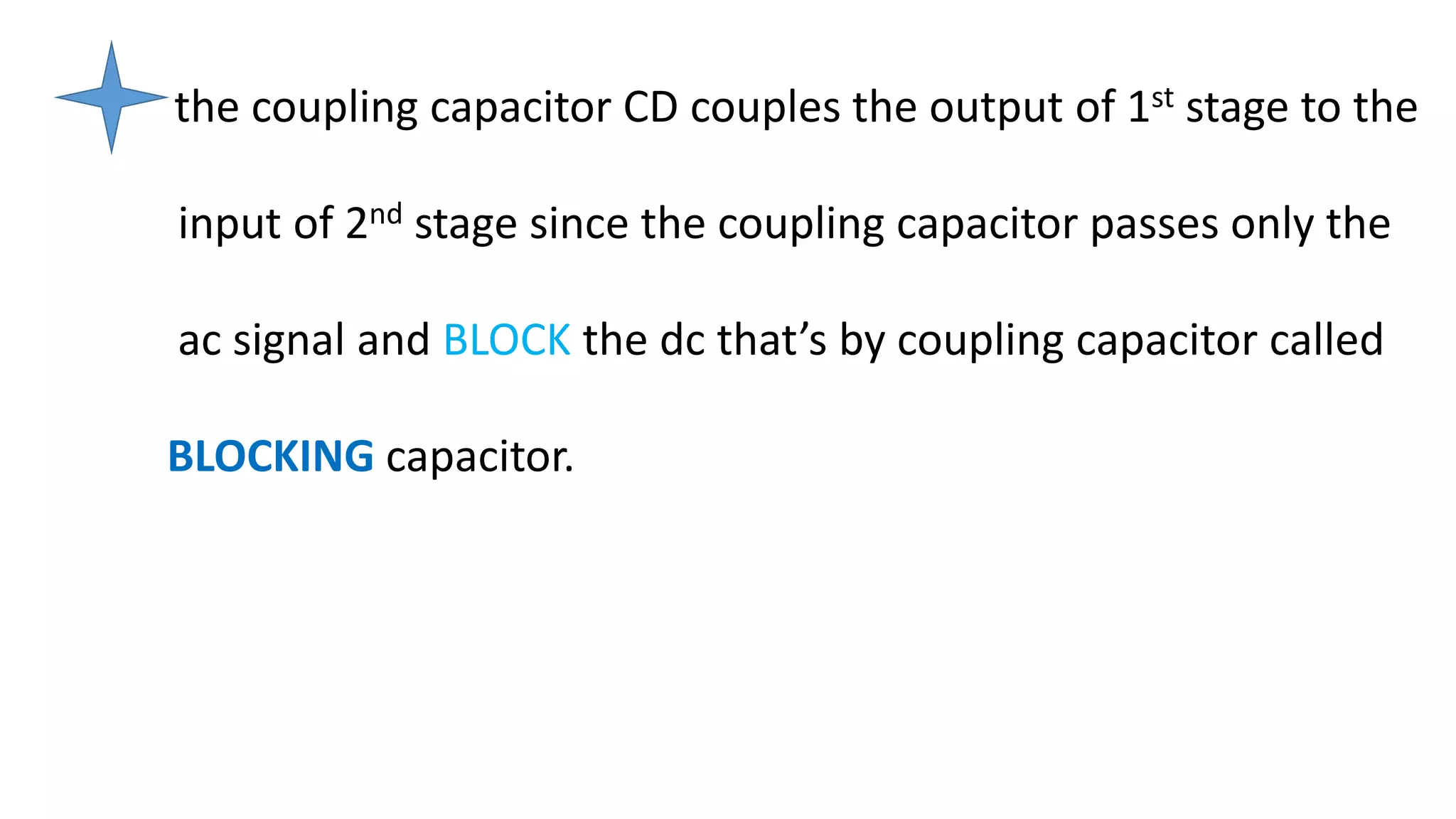 the coupling capacitor CD couples the output of 1st stage to the
input of 2nd stage since the coupling capacitor passes only the
ac signal and BLOCK the dc that’s by coupling capacitor called
BLOCKING capacitor.
 