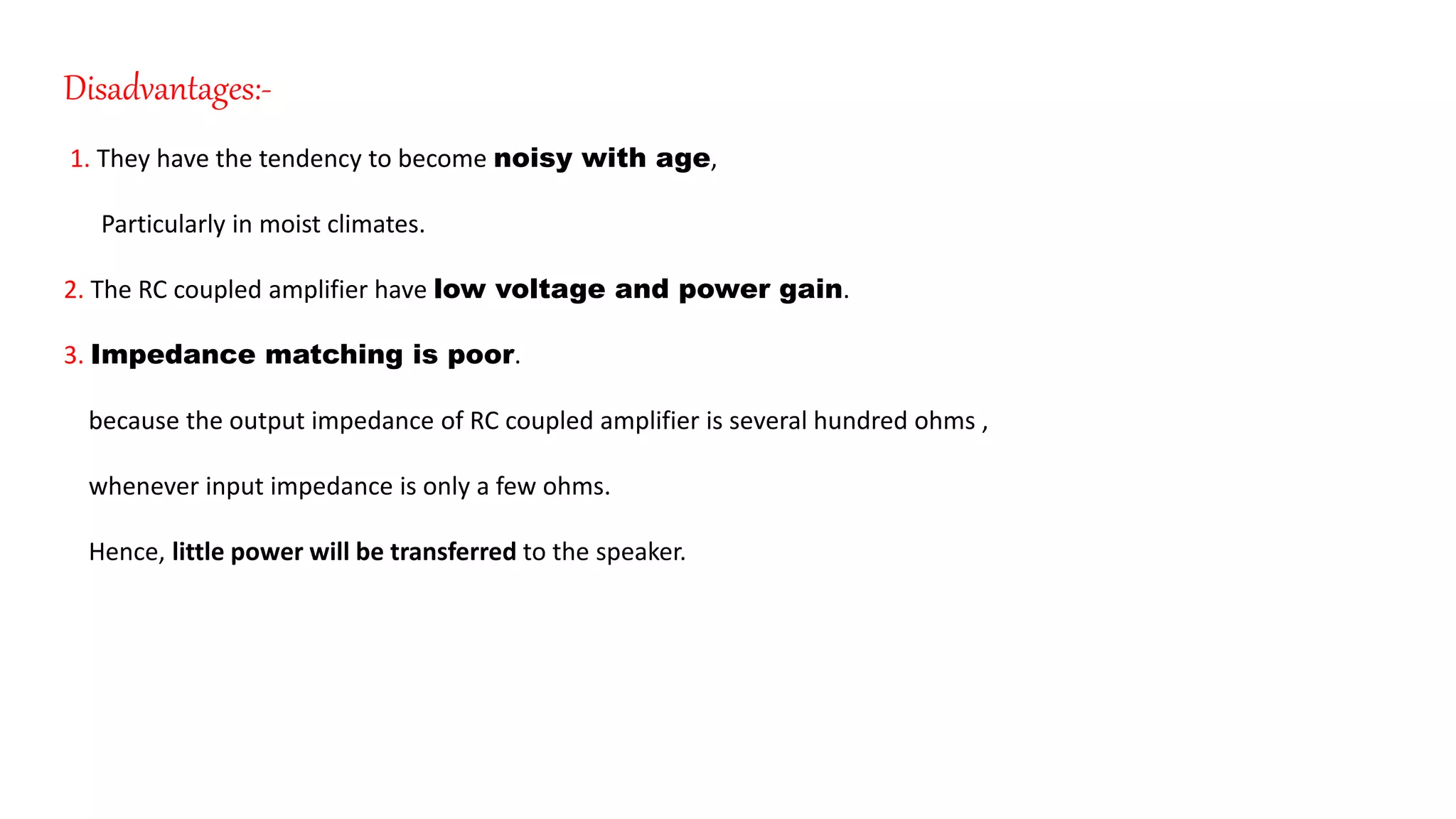 Disadvantages:-
1. They have the tendency to become noisy with age,
Particularly in moist climates.
2. The RC coupled amplifier have low voltage and power gain.
3. Impedance matching is poor.
because the output impedance of RC coupled amplifier is several hundred ohms ,
whenever input impedance is only a few ohms.
Hence, little power will be transferred to the speaker.
 