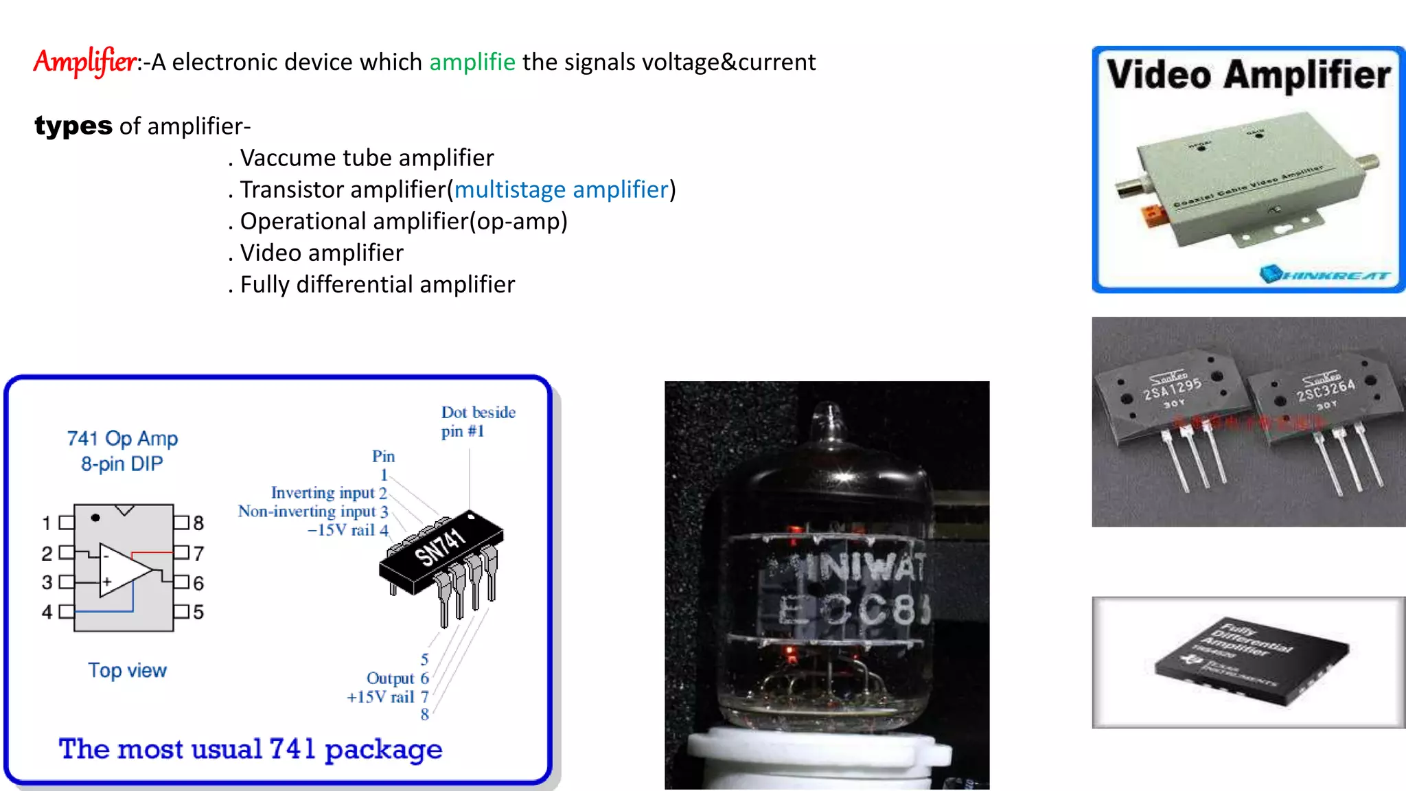 Amplifier:-A electronic device which amplifie the signals voltage&current
types of amplifier-
. Vaccume tube amplifier
. Transistor amplifier(multistage amplifier)
. Operational amplifier(op-amp)
. Video amplifier
. Fully differential amplifier
 