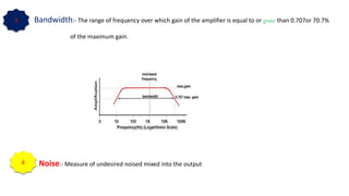 Bandwidth:- The range of frequency over which gain of the amplifier is equal to or grater than 0.707or 70.7%
of the maximum gain.
Noise:- Measure of undesired noised mixed into the output
3
4
 