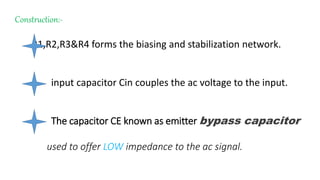 Construction:-
R1,R2,R3&R4 forms the biasing and stabilization network.
input capacitor Cin couples the ac voltage to the input.
The capacitor CE known as emitter bypass capacitor
used to offer LOW impedance to the ac signal.
 