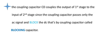 the coupling capacitor CD couples the output of 1st stage to the
input of 2nd stage since the coupling capacitor passes only the
ac signal and BLOCK the dc that’s by coupling capacitor called
BLOCKING capacitor.
 