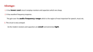 Advantages:-
1. It has lower cost since it employs resistors and capacitors which are cheap.
2. It has excellent frequency response.
The gain over the audio frequency range which is the region of most important for speech ,music etc.
3. The circuit is very compact
As the modern resistors and capacitors are small and extremely light.
 