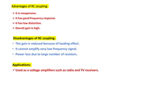 Advantages of RC coupling:
 It is inexpensive.
 It has good frequency response.
 It has low distortion.
 Overall gain is high.
Disadvantages of RC coupling:
• The gain is reduced because of loading effect.
• It cannot amplify very low frequency signal.
• Power loss due to large number of resistors.
Applications:
Used as a voltage amplifiers such as radio and TV receivers.
 