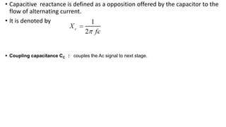 • Capacitive reactance is defined as a opposition offered by the capacitor to the
flow of alternating current.
• It is denoted by
 Coupling capacitance CC : couples the Ac signal to next stage.
 