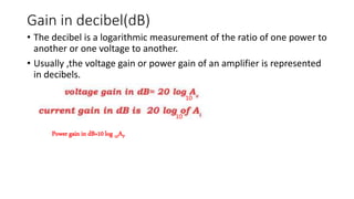 Gain in decibel(dB)
• The decibel is a logarithmic measurement of the ratio of one power to
another or one voltage to another.
• Usually ,the voltage gain or power gain of an amplifier is represented
in decibels.
Power gain in dB=10 log 10AP
10
10
 