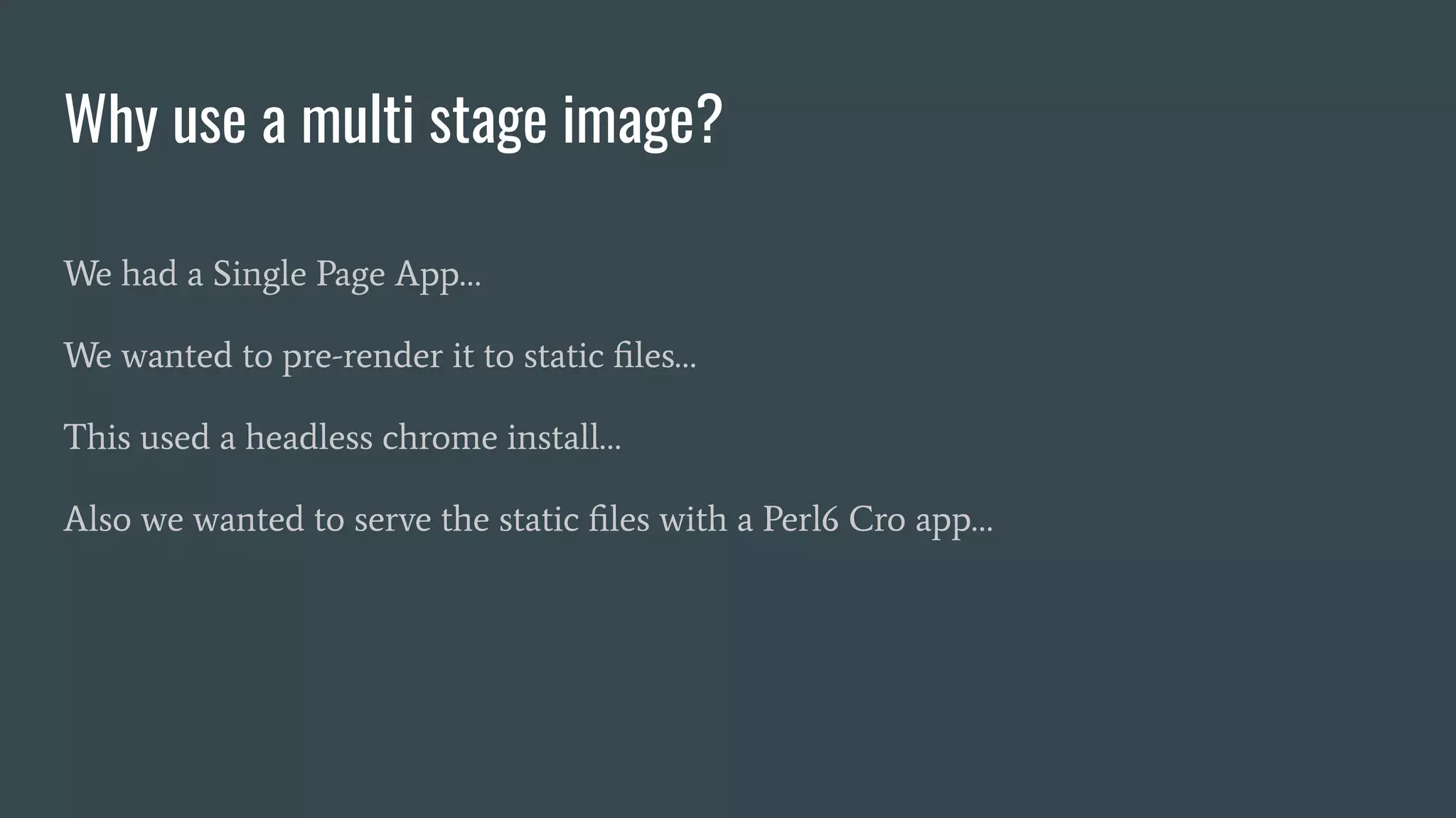 Why use a multi stage image?
We had a Single Page App…
We wanted to pre-render it to static ﬁles…
This used a headless chrome install…
Also we wanted to serve the static ﬁles with a Perl6 Cro app…
 