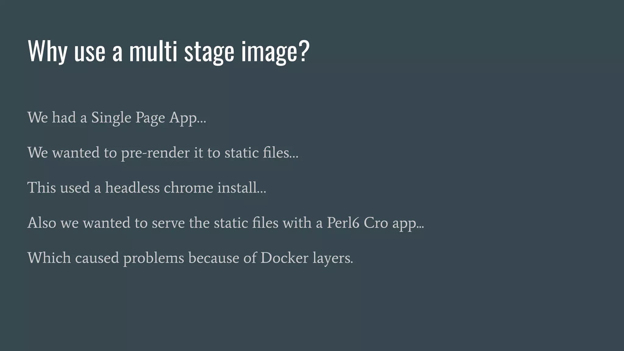 Why use a multi stage image?
We had a Single Page App…
We wanted to pre-render it to static ﬁles…
This used a headless chrome install…
Also we wanted to serve the static ﬁles with a Perl6 Cro app...
Which caused problems because of Docker layers.
 