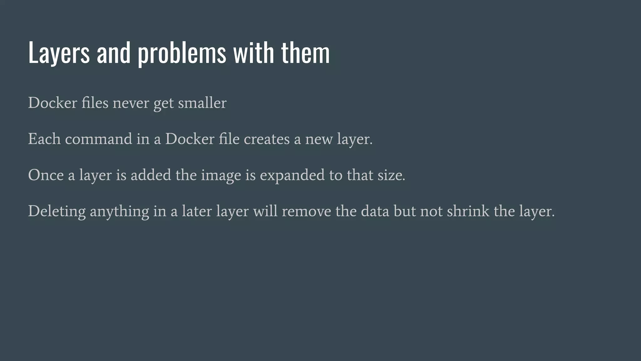 Layers and problems with them
Docker ﬁles never get smaller
Each command in a Docker ﬁle creates a new layer.
Once a layer is added the image is expanded to that size.
Deleting anything in a later layer will remove the data but not shrink the layer.
 