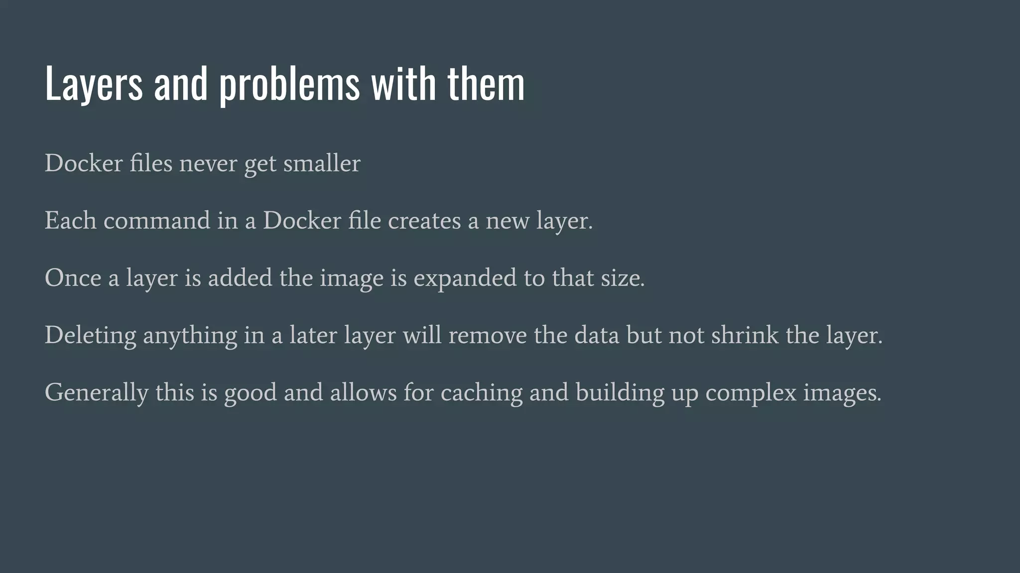 Layers and problems with them
Docker ﬁles never get smaller
Each command in a Docker ﬁle creates a new layer.
Once a layer is added the image is expanded to that size.
Deleting anything in a later layer will remove the data but not shrink the layer.
Generally this is good and allows for caching and building up complex images.
 