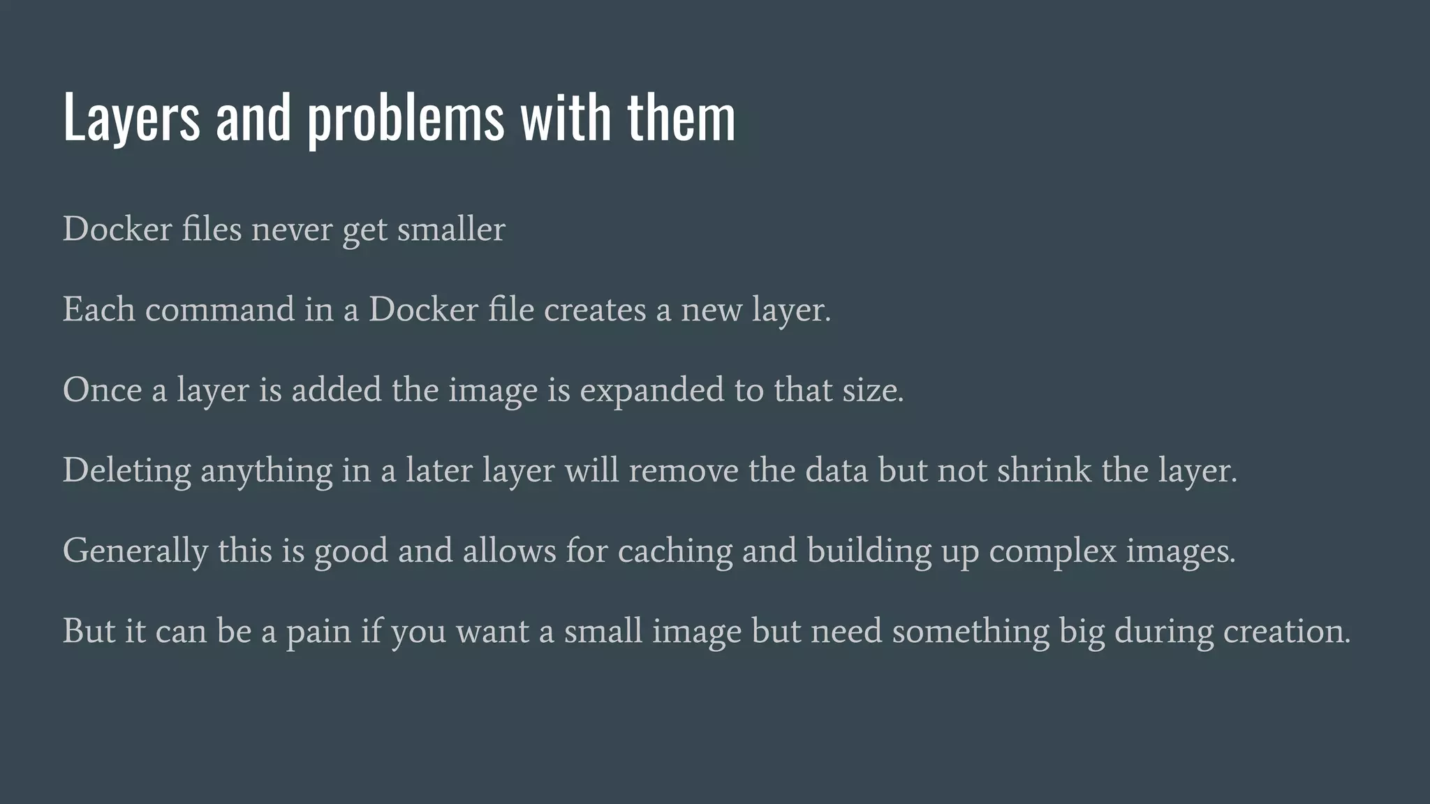Layers and problems with them
Docker ﬁles never get smaller
Each command in a Docker ﬁle creates a new layer.
Once a layer is added the image is expanded to that size.
Deleting anything in a later layer will remove the data but not shrink the layer.
Generally this is good and allows for caching and building up complex images.
But it can be a pain if you want a small image but need something big during creation.
 