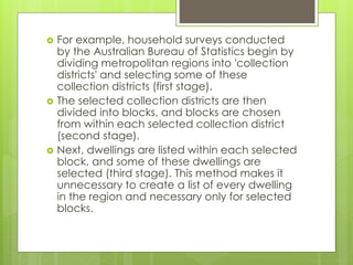  For example, household surveys conducted 
by the Australian Bureau of Statistics begin by 
dividing metropolitan regions into 'collection 
districts' and selecting some of these 
collection districts (first stage). 
 The selected collection districts are then 
divided into blocks, and blocks are chosen 
from within each selected collection district 
(second stage). 
 Next, dwellings are listed within each selected 
block, and some of these dwellings are 
selected (third stage). This method makes it 
unnecessary to create a list of every dwelling 
in the region and necessary only for selected 
blocks. 
 