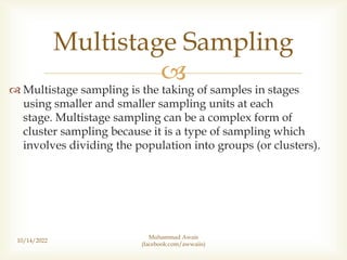 
 Multistage sampling is the taking of samples in stages
using smaller and smaller sampling units at each
stage. Multistage sampling can be a complex form of
cluster sampling because it is a type of sampling which
involves dividing the population into groups (or clusters).
10/14/2022
Multistage Sampling
Muhammad Awais
(facebook.com/awwaiis)
 
