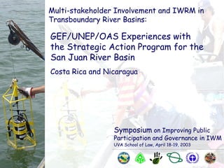 Symposium on Improving Public
Participation and Governance in IWM
UVA School of Law, April 18-19, 2003
Multi-stakeholder Involvement and IWRM in
Transboundary River Basins:
GEF/UNEP/OAS Experiences with
the Strategic Action Program for the
San Juan River Basin
Costa Rica and Nicaragua
 