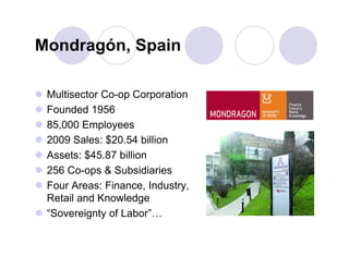 Mondragón, Spain

 Multisector Co-op Corporation          QuickTime™ and a
                                           decompressor

 Founded 1956                     are needed to see this picture.




 85,000 Employees
 2009 Sales: $20.54 billion
 Assets: $45.87 billion
 256 Co-ops & Subsidiaries
 Four Areas: Finance, Industry,
  Retail and Knowledge
 “Sovereignty of Labor”…
 