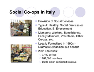 Social Co-ops in Italy
             Provision of Social Services
             Type A: Healthy, Social Services or
              Education. B: Employment
             Members: Workers, Beneficiaries,
              Family Members, Volunteers, Other
              Co-ops, etc.
             Legally Formalized in 1990s -
              Dramatic Expansion in a decade
             2001 Statistics:
                7,100 co-ops
                267,000 members
                $6.95 billion combined revenue
 
