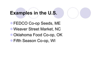 Examples in the U.S.

 FEDCO Co-op Seeds, ME
 Weaver Street Market, NC
 Oklahoma Food Co-op, OK
 Fifth Season Co-op, WI
 