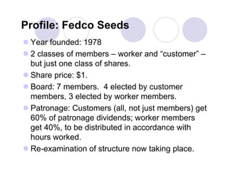 Profile: Fedco Seeds
 Year founded: 1978
 2 classes of members – worker and “customer” –
  but just one class of shares.
 Share price: $1.
 Board: 7 members. 4 elected by customer
  members, 3 elected by worker members.
 Patronage: Customers (all, not just members) get
  60% of patronage dividends; worker members
  get 40%, to be distributed in accordance with
  hours worked.
 Re-examination of structure now taking place.
 