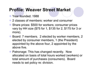 Profile: Weaver Street Market
 Year founded: 1988
 2 classes of members: worker and consumer
 Share prices: $500 for workers; consumer prices
  vary by HH size ($75 for 1, $135 for 2, $175 for 3 or
  more).
 Board: 7 members. 2 elected by worker members, 2
  elected by consumer members, 1 (the President)
  appointed by the above four, 2 appointed by the
  above five.
 Patronage: This has changed recently. Now
  allocated on basis of total hours worked (workers) or
  total amount of purchases (consumers). Board
  needs to set policy re: division.
 