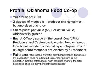Profile: Oklahoma Food Co-op
 Year founded: 2003
 2 classes of members – producer and consumer –
  but one class of shares
 Share price: par value ($50) or actual value,
  whichever is greater.
 Board: Officers serve on the board. One VP for
  Producers and Customers is elected by each group.
  One board member is elected by employees. 5 or 6
  at-large board members are elected by all members.
 Patronage: “the surplus from the member patronage business of
  the association shall be allocated to member-patrons in the
  proportion that the patronage of each member bears to the total
  patronage of all the members of the association.”
 