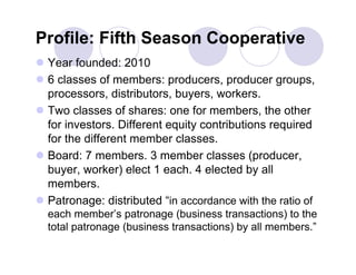 Profile: Fifth Season Cooperative
 Year founded: 2010
 6 classes of members: producers, producer groups,
  processors, distributors, buyers, workers.
 Two classes of shares: one for members, the other
  for investors. Different equity contributions required
  for the different member classes.
 Board: 7 members. 3 member classes (producer,
  buyer, worker) elect 1 each. 4 elected by all
  members.
 Patronage: distributed “in accordance with the ratio of
  each member’s patronage (business transactions) to the
  total patronage (business transactions) by all members.”
 