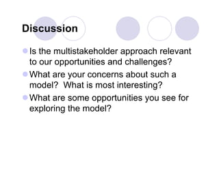 Discussion

 Is the multistakeholder approach relevant
  to our opportunities and challenges?
 What are your concerns about such a
  model? What is most interesting?
 What are some opportunities you see for
  exploring the model?
 